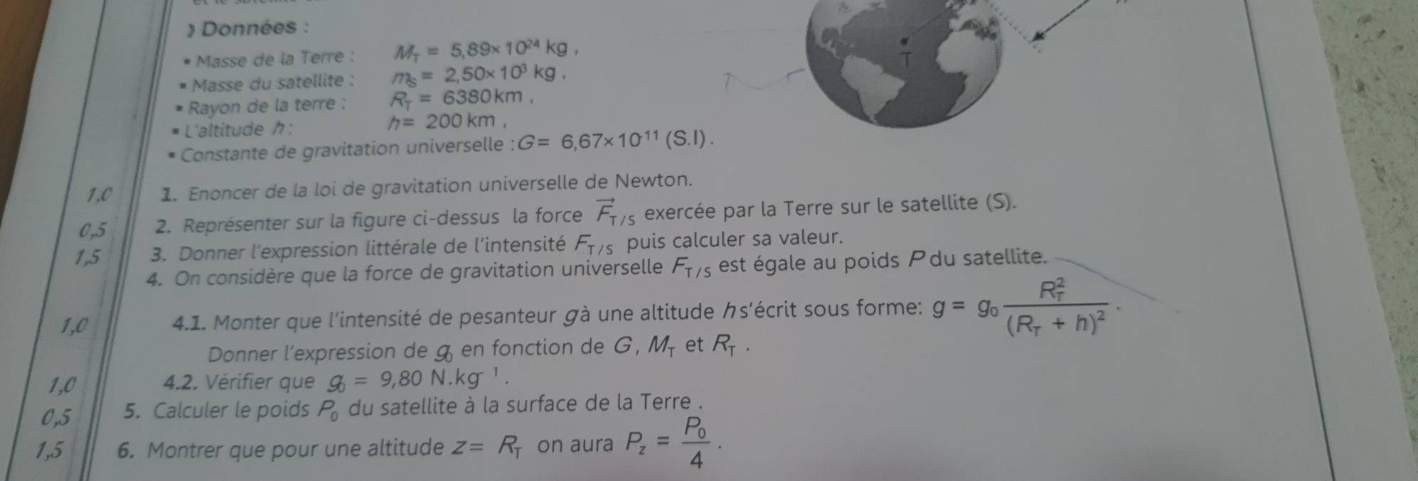 Données : 
Masse de la Terre : M_T=5,89* 10^(24)kg, 
Masse du satellite : m_S=2,50* 10^3kg, 
Rayon de la terre : R_T=6380km, 
L'altitude :
h=200km, 
Constante de gravitation universelle : G=6,67* 10^(11)(S.l). 
1,0 1. Enoncer de la loi de gravitation universelle de Newton.
0,5 2. Représenter sur la figure ci-dessus la force vector F_T/S exercée par la Terre sur le satellite (S). 
1,5 3. Donner l'expression littérale de l'intensité F_T/5 puis calculer sa valeur. 
4. On considère que la force de gravitation universelle F_T/S est égale au poids Pdu satellite. 
1,0 4.1. Monter que l'intensité de pesanteur gà une altitude クs'écrit sous forme: g=g_0frac (R_r)^2(R_T+h)^2. 
Donner l'expression de gen fonction de G, M_T et R_T. 
1,0 4.2. Vérifier que g_0=9,80N.kg^(-1).
0,5 5. Calculer le poids P_0 du satellite à la surface de la Terre . 
1,5 6. Montrer que pour une altitude z=R_T on aura P_z=frac P_04.