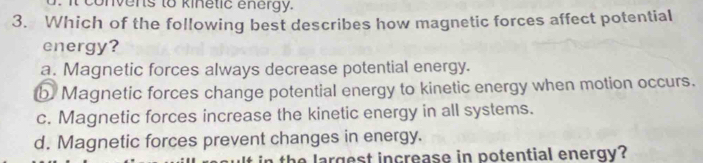 convens to kinetic energy.
3. Which of the following best describes how magnetic forces affect potential
energy?
a. Magnetic forces always decrease potential energy.
b Magnetic forces change potential energy to kinetic energy when motion occurs.
c. Magnetic forces increase the kinetic energy in all systems.
d. Magnetic forces prevent changes in energy.
th e largest increase in potential energy?