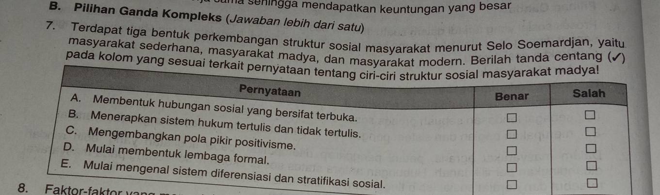 ma seningga mendapatkan keuntungan yang besar . 
B. Pilihan Ganda Kompleks (Jawaban lebih dari satu) 
7. Terdapat tiga bentuk perkembangan struktur sosial masyarakat menurut Selo Soemardjan, yaitu 
masyarakat sederhana, masyarakat madya, dan masyarakat modern. Berilah tanda centang ( 
pada kolom yang sesuai terk 
. a k r f