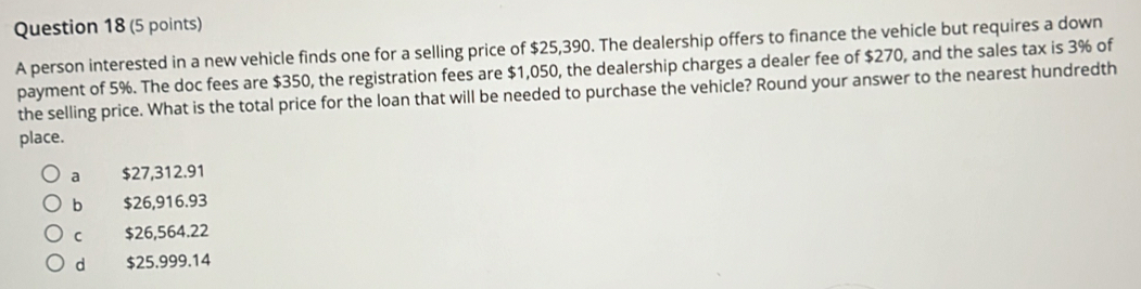 A person interested in a new vehicle finds one for a selling price of $25,390. The dealership offers to finance the vehicle but requires a down
payment of 5%. The doc fees are $350, the registration fees are $1,050, the dealership charges a dealer fee of $270, and the sales tax is 3% of
the selling price. What is the total price for the loan that will be needed to purchase the vehicle? Round your answer to the nearest hundredth
place.
a $27,312.91
b $26,916.93
c $26,564.22
d $25.999.14