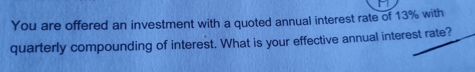 You are offered an investment with a quoted annual interest rate of 13% with 
quarterly compounding of interest. What is your effective annual interest rate?