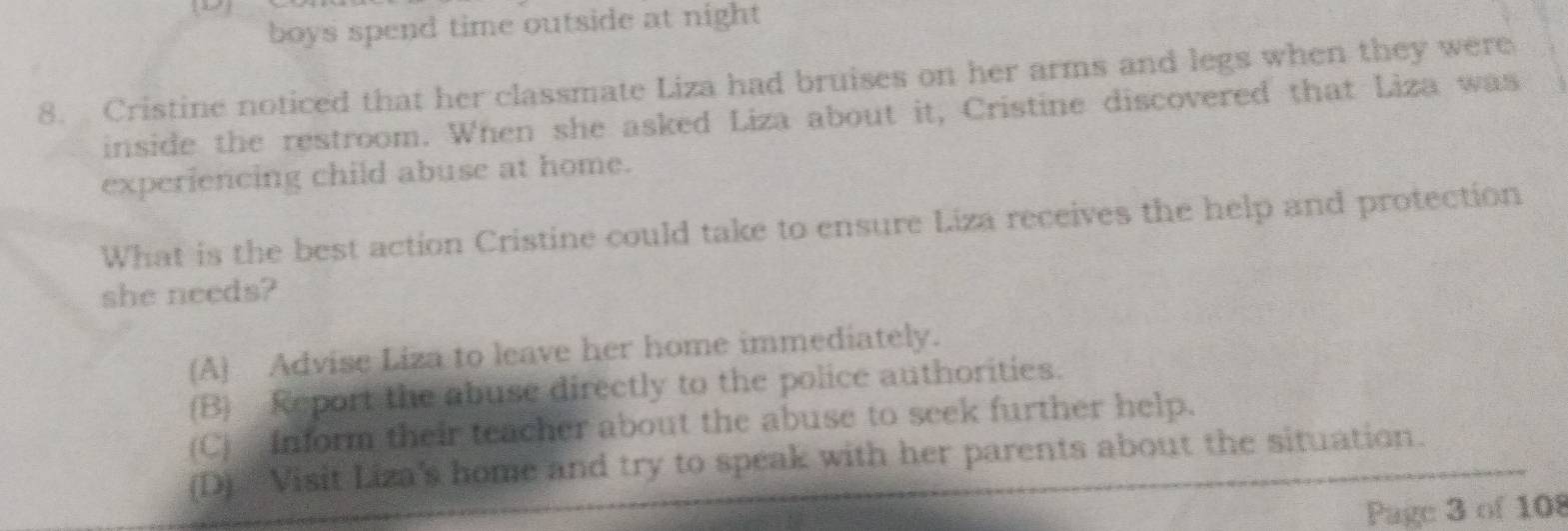 boys spend time outside at night 
8. Cristine noticed that her classmate Liza had bruises on her arms and legs when they were
inside the restroom. When she asked Liza about it, Cristine discovered that Liza was
experiencing child abuse at home.
What is the best action Cristine could take to ensure Liza receives the help and protection
she needs?
(A) Advise Liza to leave her home immediately.
(B) Report the abuse directly to the police authorities.
(C) Inform their teacher about the abuse to seek further help.
(D) Visit Liza's home and try to speak with her parents about the situation.
Page 3 of 108