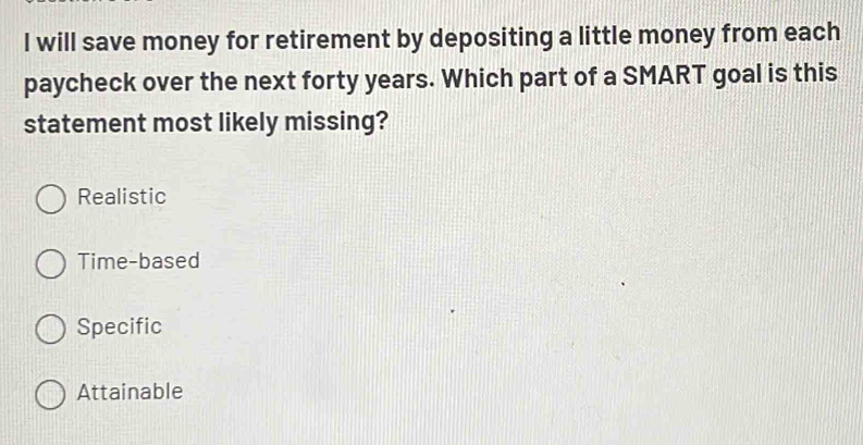 will save money for retirement by depositing a little money from each
paycheck over the next forty years. Which part of a SMART goal is this
statement most likely missing?
Realistic
Time-based
Specific
Attainable