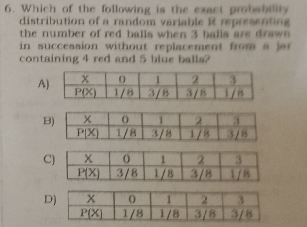 Which of the following is the exact probability
distribution of a random variable R representing
the number of red balls when 3 balls are dra w  
in succession without replacement from a  jar 
containing 4 red and 5 blue balls?
A
B
C
D