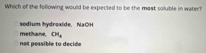 Which of the following would be expected to be the most soluble in water?
sodium hydroxide, NaOH
methane, CH_4
not possible to decide