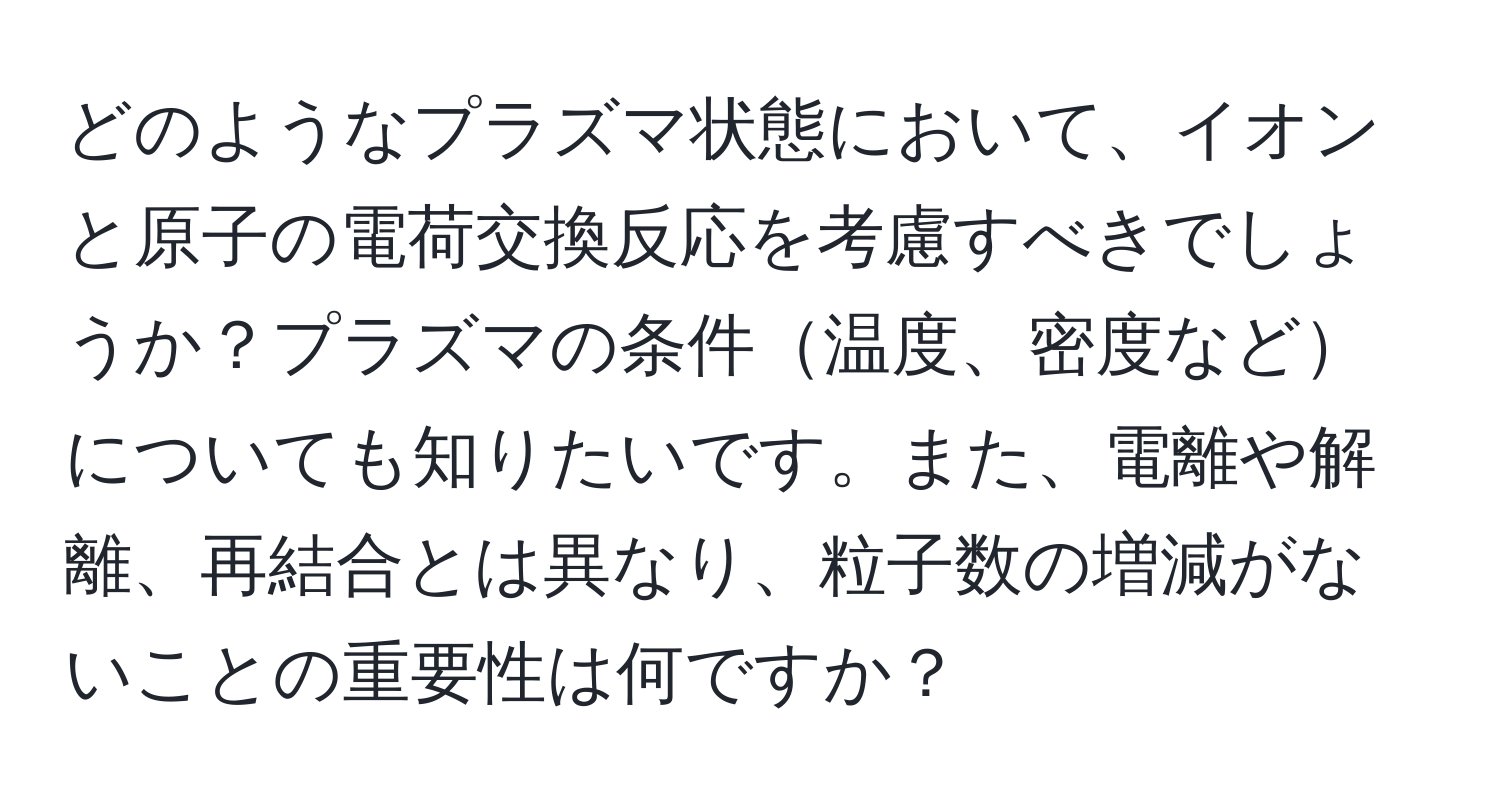 どのようなプラズマ状態において、イオンと原子の電荷交換反応を考慮すべきでしょうか？プラズマの条件温度、密度などについても知りたいです。また、電離や解離、再結合とは異なり、粒子数の増減がないことの重要性は何ですか？