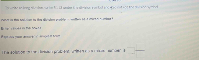 To write as long division, write 5113 under the division symbol and 426 outside the division symbol. 
What is the solution to the division problem, written as a mixed number? 
Enter values in the boxes. 
Express your answer in simplest form. 
The solution to the division problem, written as a mixed number, is □  □ /□  .