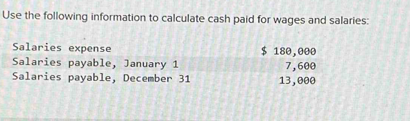 Use the following information to calculate cash paid for wages and salaries: 
Salaries expense $ 180,000
Salaries payable, January 1 7,600
Salaries payable, December 31 13,000