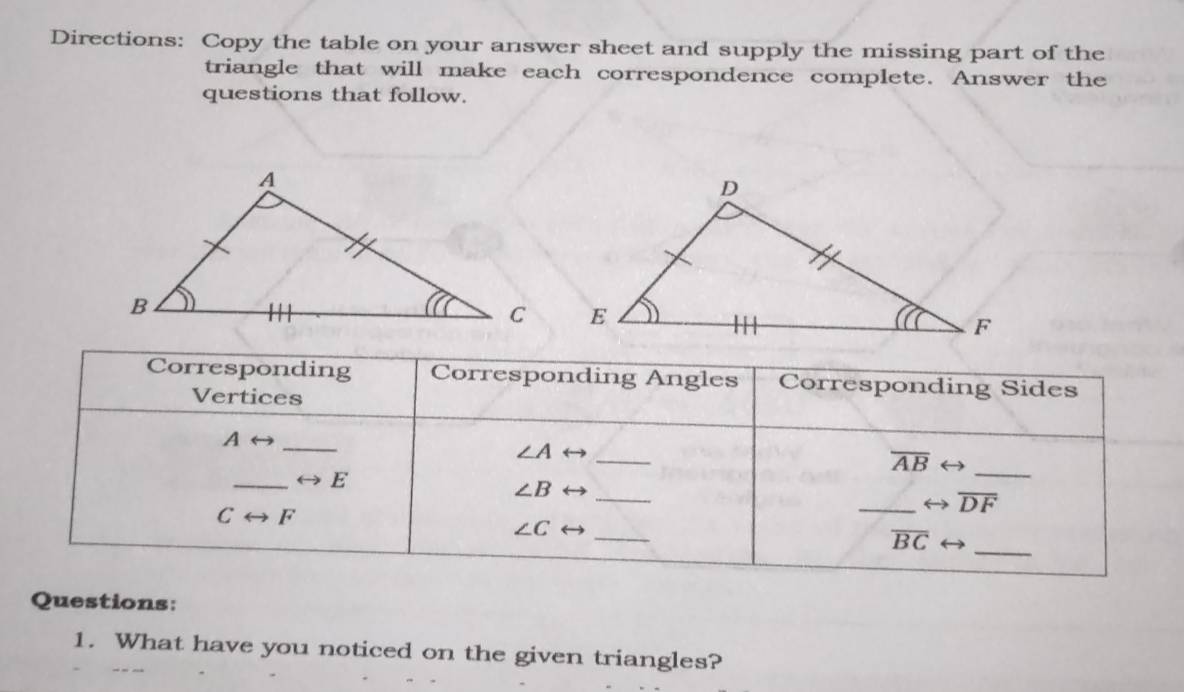 Directions: Copy the table on your answer sheet and supply the missing part of the 
triangle that will make each correspondence complete. Answer the 
questions that follow. 
Corresponding Corresponding Angles Corresponding Sides 
Vertices 
_ Arightarrow
∠ A _
overline AB ) 
_ rightarrow E
_ 
_ ∠ B
_ overline DF
Crightarrow F
∠ C _
overline BC _ 
Questions: 
1. What have you noticed on the given triangles?