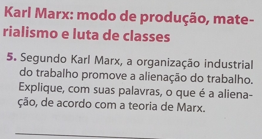 Karl Marx: modo de produção, mate- 
rialismo e luta de classes 
5. Segundo Karl Marx, a organização industrial 
do trabalho promove a alienação do trabalho. 
Explique, com suas palavras, o que é a aliena- 
ção, de acordo com a teoria de Marx.