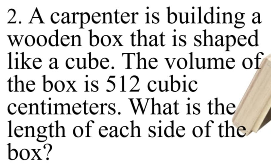 A carpenter is building a 
wooden box that is shaped 
like a cube. The volume of 
the box is 512 cubic
centimeters. What is the 
length of each side of the 
box?