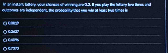 In an instant lottery, your chances of winning are 0.2. If you play the lottery five times and
outcomes are independent, the probability that you win at least two times is
0.0819
0.2627
0.4096
0.7373