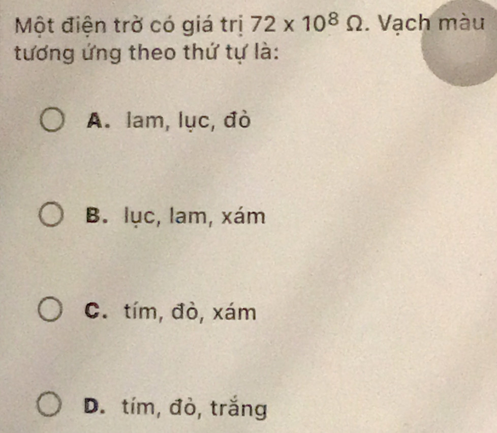 Một điện trờ có giá trị 72* 10^8Omega. Vạch màu
tương ứng theo thứ tự là:
A. lam, lục, đò
B. lục, lam, xám
C. tím, đò, xám
D. tím, đỏ, trắng