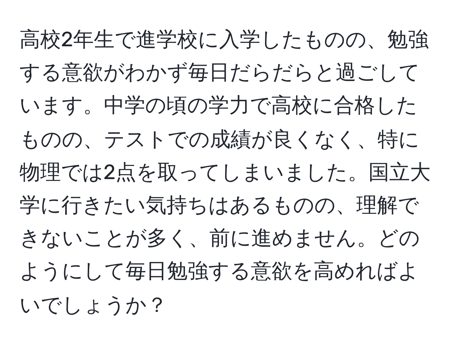 高校2年生で進学校に入学したものの、勉強する意欲がわかず毎日だらだらと過ごしています。中学の頃の学力で高校に合格したものの、テストでの成績が良くなく、特に物理では2点を取ってしまいました。国立大学に行きたい気持ちはあるものの、理解できないことが多く、前に進めません。どのようにして毎日勉強する意欲を高めればよいでしょうか？