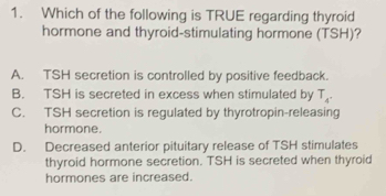 Which of the following is TRUE regarding thyroid
hormone and thyroid-stimulating hormone (TSH)?
A. TSH secretion is controlled by positive feedback.
B. TSH is secreted in excess when stimulated by T_4^(·)
C. TSH secretion is regulated by thyrotropin-releasing
hormone.
D. Decreased anterior pituitary release of TSH stimulates
thyroid hormone secretion. TSH is secreted when thyroid
hormones are increased.