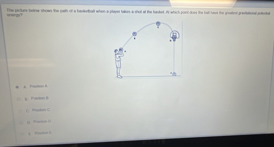 The picture below shows the path of a basketball when a player takes a shot at the basket. At which point does the ball have the greatest gravitational potential
envergy?
U
A Pasition A
B Position 6
C Position C
D Position D
E Position E