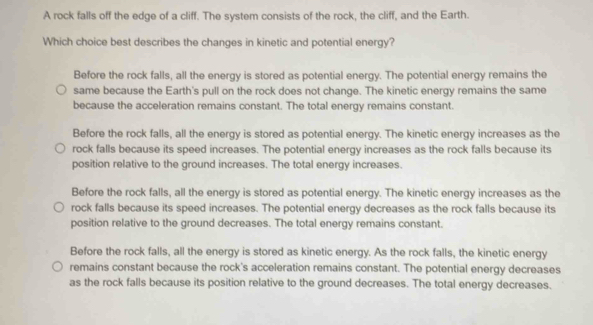 A rock falls off the edge of a cliff. The system consists of the rock, the cliff, and the Earth.
Which choice best describes the changes in kinetic and potential energy?
Before the rock falls, all the energy is stored as potential energy. The potential energy remains the
same because the Earth's pull on the rock does not change. The kinetic energy remains the same
because the acceleration remains constant. The total energy remains constant.
Before the rock falls, all the energy is stored as potential energy. The kinetic energy increases as the
rock falls because its speed increases. The potential energy increases as the rock falls because its
position relative to the ground increases. The total energy increases.
Before the rock falls, all the energy is stored as potential energy. The kinetic energy increases as the
rock falls because its speed increases. The potential energy decreases as the rock falls because its
position relative to the ground decreases. The total energy remains constant.
Before the rock falls, all the energy is stored as kinetic energy. As the rock falls, the kinetic energy
remains constant because the rock's acceleration remains constant. The potential energy decreases
as the rock falls because its position relative to the ground decreases. The total energy decreases.