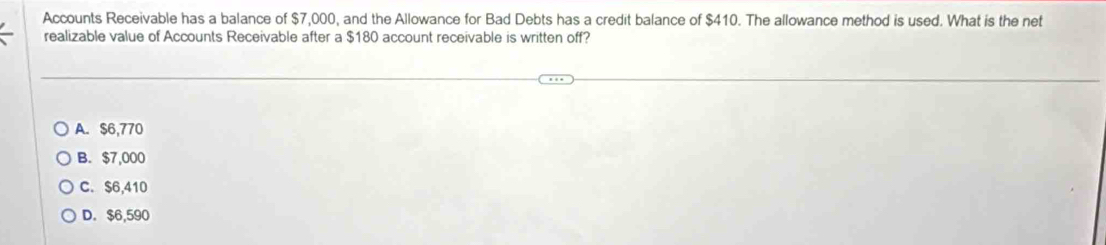 Accounts Receivable has a balance of $7,000, and the Allowance for Bad Debts has a credit balance of $410. The allowance method is used. What is the net
realizable value of Accounts Receivable after a $180 account receivable is written off?
A. $6,770
B. $7,000
C. $6,410
D. $6,590