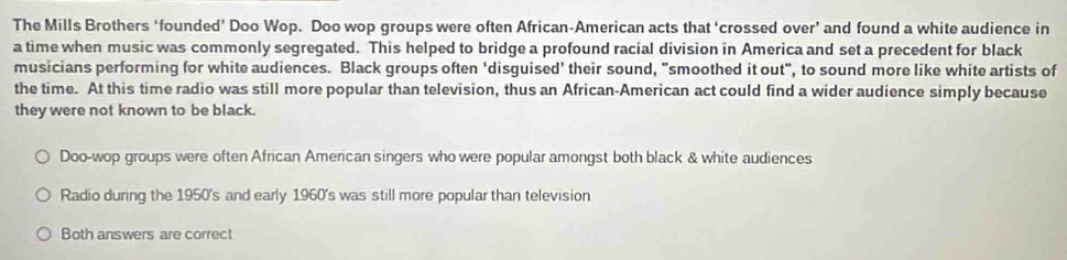 The Mills Brothers ‘founded’ Doo Wop. Doo wop groups were often African-American acts that ‘crossed over’ and found a white audience in
a time when music was commonly segregated. This helped to bridge a profound racial division in America and set a precedent for black
musicians performing for white audiences. Black groups often ‘disguised’ their sound, "smoothed it out", to sound more like white artists of
the time. At this time radio was still more popular than television, thus an African-American act could find a wider audience simply because
they were not known to be black.
Doo-wop groups were often African American singers who were popular amongst both black & white audiences
Radio during the 1950's and early 1960's was still more popular than television
Both answers are correct