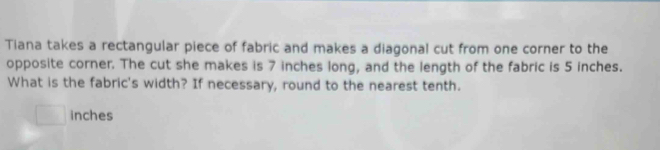 Tiana takes a rectangular piece of fabric and makes a diagonal cut from one corner to the 
opposite corner. The cut she makes is 7 inches long, and the length of the fabric is 5 inches. 
What is the fabric's width? If necessary, round to the nearest tenth.
□ inches