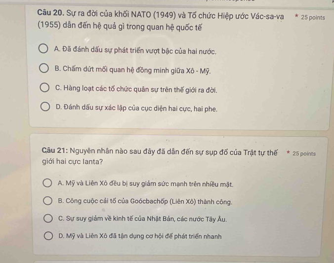 Sự ra đời của khối NATO (1949) và Tổ chức Hiệp ước Vác-sa-va * 25 points
(1955) dẫn đến hệ quả gì trong quan hệ quốc tế
A. Đã đánh dấu sự phát triển vượt bậc của hai nước.
B. Chấm dứt mối quan hệ đồng minh giữa Xô - Mỹ.
C. Hàng loạt các tổ chức quân sự trên thế giới ra đời.
D. Đánh dấu sự xác lập của cục diện hai cực, hai phe.
Câu 21: Nguyên nhân nào sau đây đã dẫn đến sự sụp đổ của Trật tự thế * 25 points
giới hai cực lanta?
A. Mỹ và Liên Xô đều bị suy giảm sức mạnh trên nhiều mặt.
B. Công cuộc cải tố của Goócbachốp (Liên Xô) thành công.
C. Sự suy giảm về kinh tế của Nhật Bản, các nước Tây Âu.
D. Mỹ và Liên Xô đã tận dụng cơ hội để phát triển nhanh