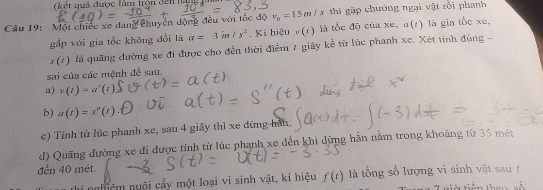 (kết quả được làm tròn dến nang 
Câu 19: Một chiếc xe đang chuyển động đều với tốc độ v_0=15m/s thì gặp chướng ngại vật rồi phanh
gấp với gia tốc không đồi là a=-3m/s^2. Kí hiệu v(t) là tốc độ của xe, α(1) là gia tốc xe,
s(t) là quãng đường xe đi được cho đến thời điểm 1 giây kể từ lúc phanh xe. Xét tính đúng -
sai của các mệnh đề sau.
a) v(t)=a'(t)
b) a(t)=s''
c) Tính từ lúc phanh xe, sau 4 giây thì xe dừng han.
d) Quãng đường xe đi được tính từ lúc phanh xe đến khi dừng hằn nằm trong khoảng từ 35 mét
đến 40 mét.
nghiêm nuôi cấy một loại vi sinh vật, kí hiệu f(t) là tổng số lượng vi sinh vật sau t
tiờ tiến theo số