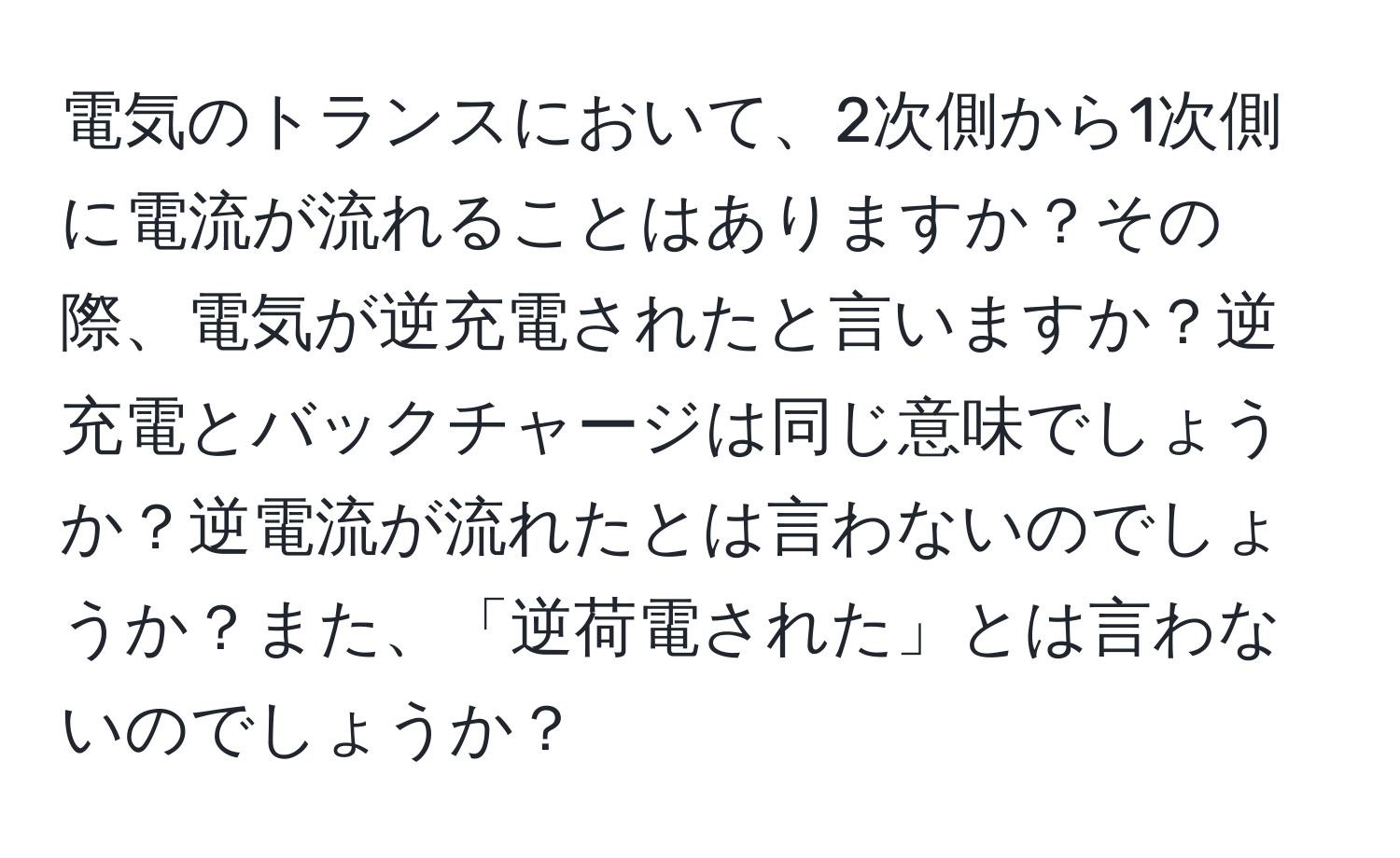 電気のトランスにおいて、2次側から1次側に電流が流れることはありますか？その際、電気が逆充電されたと言いますか？逆充電とバックチャージは同じ意味でしょうか？逆電流が流れたとは言わないのでしょうか？また、「逆荷電された」とは言わないのでしょうか？