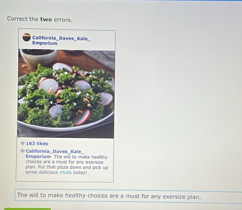 Correct the two errors.
163 likes 
California_Daves_Kale 
Emporium The will to make healthy 
choices are a must for any exersize 
plan. Put that pizza down and pick up 
some delicious #kale today! 
The will to make healthy choices are a must for any exersize plan.