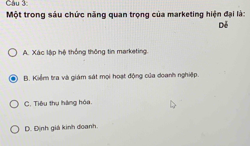 Một trong sáu chức năng quan trọng của marketing hiện đại là:
Dễ
A. Xác lập hệ thống thông tin marketing.
B. Kiểm tra và giám sát mọi hoạt động của doanh nghiệp.
C. Tiêu thụ hàng hóa.
D. Định giá kinh doanh.