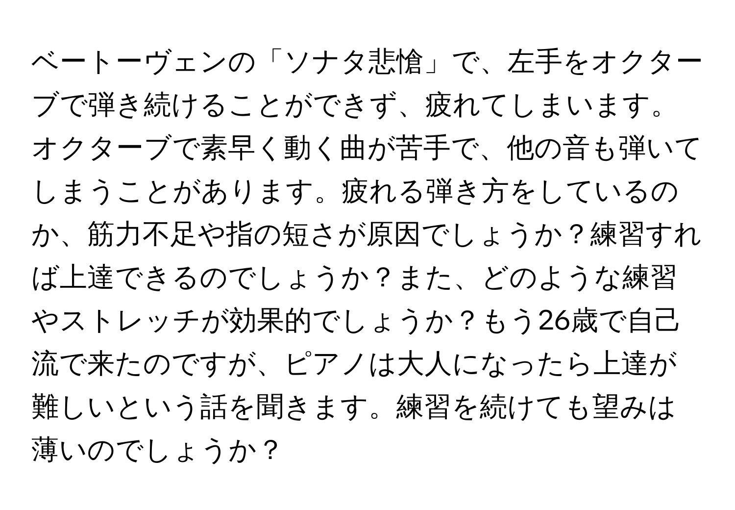 ベートーヴェンの「ソナタ悲愴」で、左手をオクターブで弾き続けることができず、疲れてしまいます。オクターブで素早く動く曲が苦手で、他の音も弾いてしまうことがあります。疲れる弾き方をしているのか、筋力不足や指の短さが原因でしょうか？練習すれば上達できるのでしょうか？また、どのような練習やストレッチが効果的でしょうか？もう26歳で自己流で来たのですが、ピアノは大人になったら上達が難しいという話を聞きます。練習を続けても望みは薄いのでしょうか？