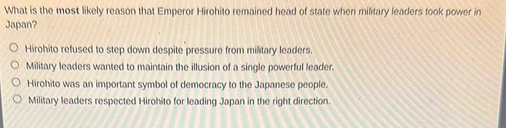 What is the most likely reason that Emperor Hirohito remained head of state when military leaders took power in
Japan?
Hirohito refused to step down despite pressure from military leaders.
Military leaders wanted to maintain the illusion of a single powerful leader.
Hirohito was an important symbol of democracy to the Japanese people.
Military leaders respected Hirohito for leading Japan in the right direction.