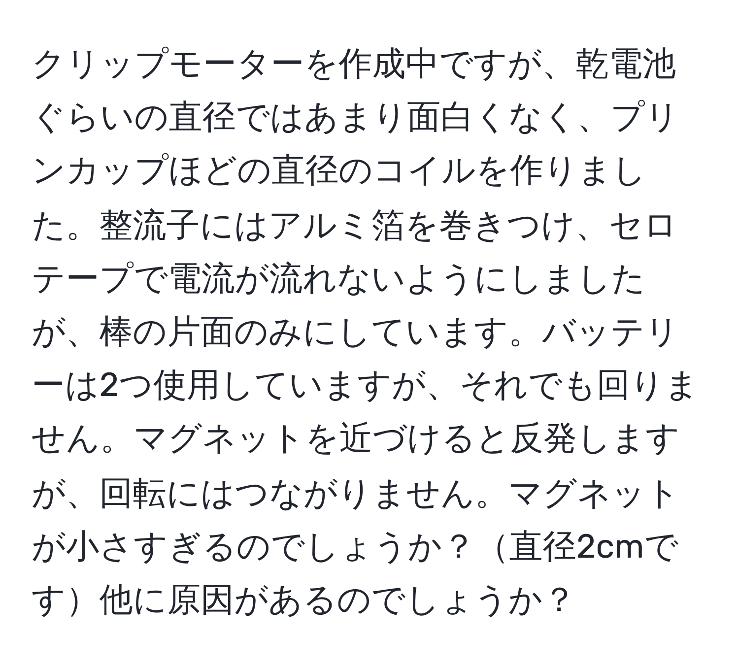 クリップモーターを作成中ですが、乾電池ぐらいの直径ではあまり面白くなく、プリンカップほどの直径のコイルを作りました。整流子にはアルミ箔を巻きつけ、セロテープで電流が流れないようにしましたが、棒の片面のみにしています。バッテリーは2つ使用していますが、それでも回りません。マグネットを近づけると反発しますが、回転にはつながりません。マグネットが小さすぎるのでしょうか？直径2cmです他に原因があるのでしょうか？