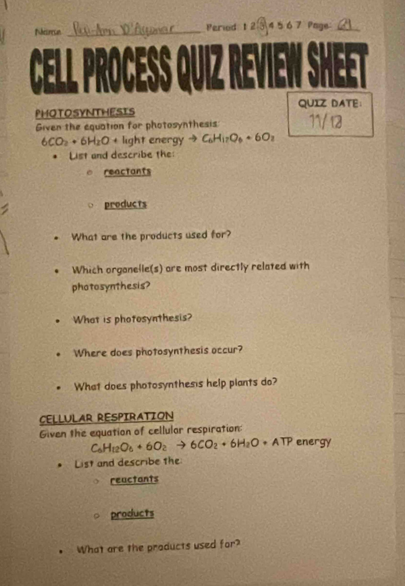 Neareson _Peried t 2 ③ 4 5 6 7 Page_ 
a a 
QUIZ DATE： 
PHOTOSYNTHESIS 
Given the equation for photosynthesis:
6CO_2+6H_2O+ light energy to C_6H_1_2O_6+6O_2. List and describe the: 
reactants 
products 
What are the products used for? 
Which organelle(s) are most directly related with 
photosynthesis? 
。 What is photosynthesis? 
Where does photosynthesis occur? 
What does photosynthesis help plants do? 
CELLULAR RESPIRATION 
Given the equation of cellular respiration:
C_6H_12O_6+6O_2to 6CO_2+6H_2O+ATP energy 
List and describe the 
reuctants 
products 
What are the products used for?