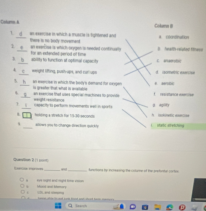 Calumn A Column B
1 d an exercise in which a muscle is tightened and a. coordination
there is no body movement 
2 e an exercise is which oxygen is needed continually b. health related fitness
for an extended period of time
3. b ability to function at optimal capacity c anaerobic
4 weight lifting, push-ups, and curl ups d. isometric exercise
5. h an exercise in which the body's demand for oxygen e aerobic
is greater that what is available
6. an exercise that uses special machines to provide f. resistance exercise
weight resistance
7. _capacity to perform movements well in sports g. agility
B. holding a stretch for 15-30 seconds h. isokinetic exercise
9._ allows you to change direction quickly static stretching
1
Question 2 (1 point)
Exercise improves _and_ functions by increasing the colume of the prefontal cortex.
a eye sight and night time vision
b Mood and Memory
c LD_ and sleeping
n n a hle to est lunk food and short term memor .
Search
