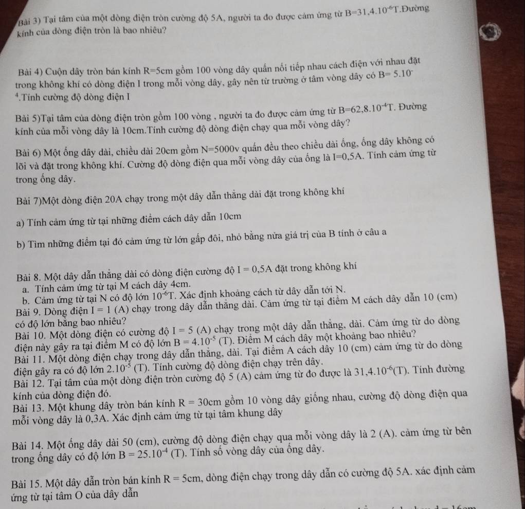 Bài 3) Tại tâm của một dòng điện tròn cường độ 5A, người ta đo được cảm ứng từ B=31,4.10^(-6)T.Đường
kính của dòng điện tròn là bao nhiêu?
Bài 4) Cuộn dây tròn bán kính R =5 cm gồm 100 vòng dây quấn nổi tiếp nhau cách điện với nhau đặt
trong không khí có dòng điện I trong mỗi vòng dây, gây nên từ trường ở tâm vòng dây có B=5.10^-
*.Tính cường độ dòng điện I
Bài 5)Tại tâm của dòng điện tròn gồm 100 vòng , người ta đo được cảm ứng từ B=62,8.10^(-4)T , Đường
kính của mỗi vòng dây là 10cm.Tính cường độ dòng điện chạy qua mỗi vòng dây?
Bài 6) Một ống dây dài, chiều dài 20cm gồm N=5000v quấn đều theo chiều dài ống, ống dây không có
lõi và đặt trong không khí. Cường độ dòng điện qua mỗi vòng dây của ống là I=0,5A. Tính cảm ứng từ
trong ống dây.
Bài 7)Một dòng điện 20A chạy trong một dây dẫn thẳng dài đặt trong không khí
a) Tính cảm ứng từ tại những điểm cách dây dẫn 10cm
b) Tìm những điểm tại đó cảm ứng từ lớn gấp đôi, nhỏ bằng nửa giá trị của B tính ở câu a
Bài 8. Một dây dẫn thắng dài có dòng điện cường độ I=0,5A đặt trong không khí
a. Tính cảm ứng từ tại M cách dây 4cm.
b. Cảm ứng từ tại N có độ lớn 10^(-6)T T. Xác định khoảng cách từ dây dẫn tới N.
Bài 9. Dòng điện I=1 (A) chạy trong dây dẫn thắng dài. Cảm ứng từ tại điểm M cách dây dẫn 10 (cm)
có độ lớn bằng bao nhiêu?
Bài 10. Một dòng điện có cường độ I=5 (A) chạy trong một dây dẫn thắng, dài. Cảm ứng từ do dòng
điện này gây ra tại điểm M có độ lớn B=4.10^(-5)(T) 9. Điểm M cách dây một khoảng bao nhiêu?
Bài 11. Một dòng điện chạy trong dây dẫn thắng, dài. Tại điểm A cách dây 10 (cm) cảm ứng từ do dòng
điện gây ra có độ lớn 2.10^(-5)(T) 0. Tính cường độ dòng điện chạy trên dây.
Bài 12. Tại tâm của một dòng điện tròn cường độ 5 (A) cảm ứng từ đo được là 31,4.10^(-6)(T). Tính đường
kính của dòng điện đó.
Bài 13. Một khung dây tròn bán kính R=30cm gồm 10 vòng dây giống nhau, cường độ dòng điện qua
mỗi vòng dây là 0,3A. Xác định cảm ứng từ tại tâm khung dây
Bài 14. Một ống dây dài 50 (cm), cường độ dòng điện chạy qua mỗi vòng dây là 2 (A). cảm ứng từ bên
trong ổng dây có độ lớn B=25.10^(-4)(T). Tính số vòng dây của ống dây.
Bài 15. Một dây dẫn tròn bán kính R=5cm , dòng điện chạy trong dây dẫn có cường độ 5A. xác định cảm
ứng từ tại tâm O của dây dẫn