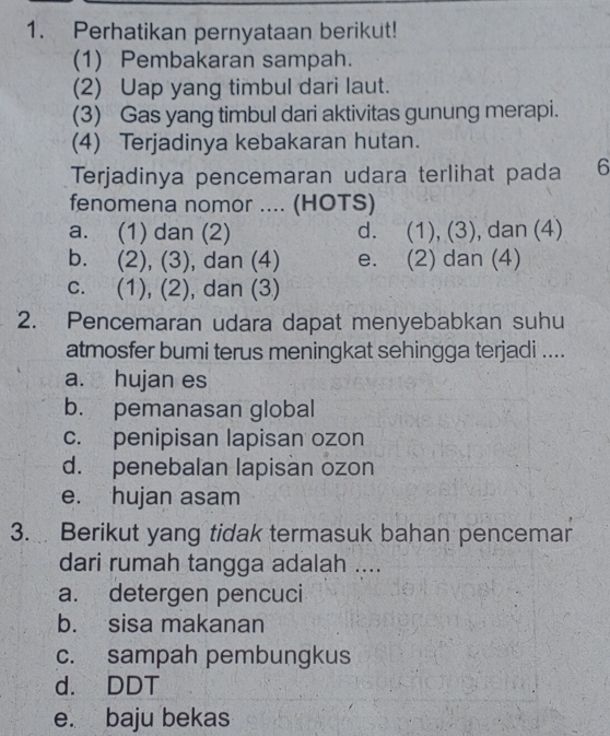 Perhatikan pernyataan berikut!
(1) Pembakaran sampah.
(2) Uap yang timbul dari laut.
(3) Gas yang timbul dari aktivitas gunung merapi.
(4) Terjadinya kebakaran hutan.
Terjadinya pencemaran udara terlihat pada 6
fenomena nomor .... (HOTS)
a. (1) dan (2) d. (1), (3), dan (4)
b. (2), (3), , dan (4) e. (2) dan (4)
c. (1), (2), dan (3)
2. Pencemaran udara dapat menyebabkan suhu
atmosfer bumi terus meningkat sehingga terjadi ....
a. hujan es
b. pemanasan global
c. penipisan lapisan ozon
d. penebalan lapisan ozon
e. hujan asam
3. Berikut yang tidak termasuk bahan pencemar
dari rumah tangga adalah ....
a. detergen pencuci
b. sisa makanan
c. sampah pembungkus
d. DDT
e. baju bekas