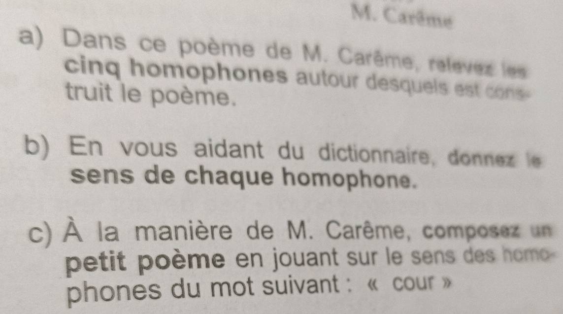 Carême 
a) Dans ce poème de M. Carême, relèvez les 
cinq homophones autour desquels est cs 
truit le poème. 
b) En vous aidant du dictionnaire, donnez le 
sens de chaque homophone. 
c) À la manière de M. Carême, composez un 
petit poème en jouant sur le sens des homo 
phones du mot suivant : « cour »