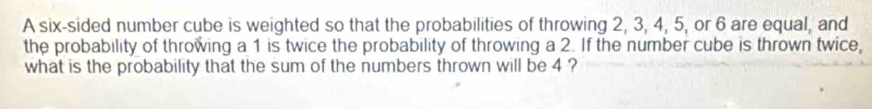 A six-sided number cube is weighted so that the probabilities of throwing 2, 3, 4, 5, or 6 are equal, and 
the probability of throwing a 1 is twice the probability of throwing a 2. If the number cube is thrown twice, 
what is the probability that the sum of the numbers thrown will be 4 ?