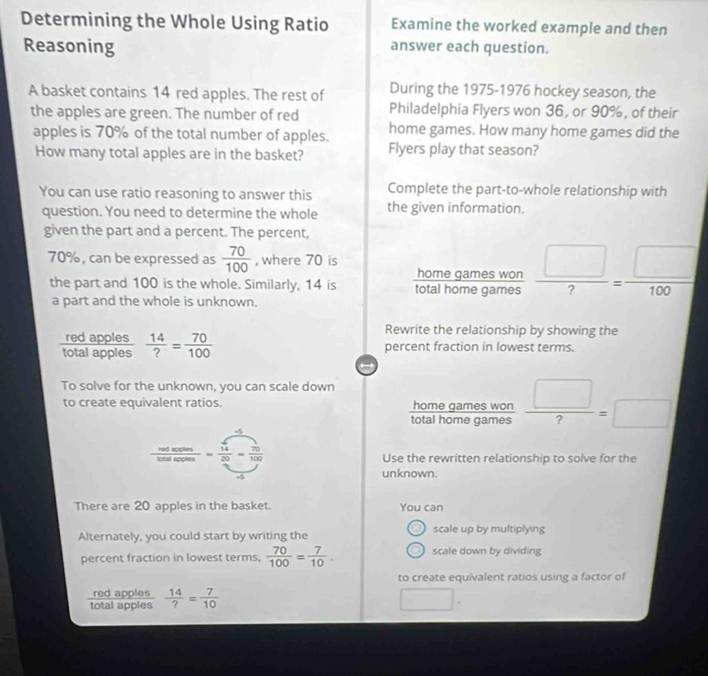 Determining the Whole Using Ratio Examine the worked example and then 
Reasoning answer each question. 
A basket contains 14 red apples. The rest of During the 1975-1976 hockey season, the 
the apples are green. The number of red 
Philadelphia Flyers won 36, or 90%, of their 
apples is 70% of the total number of apples. home games. How many home games did the 
How many total apples are in the basket? 
Flyers play that season? 
You can use ratio reasoning to answer this 
Complete the part-to-whole relationship with 
question. You need to determine the whole the given information. 
given the part and a percent. The percent,
70%, can be expressed as  70/100  , where 70 is  homegameswon/totalhomegames  □ /? = □ /100 
the part and 100 is the whole. Similarly, 14 is 
a part and the whole is unknown. 
red apples 
Rewrite the relationship by showing the 
total apples  14/? = 70/100  percent fraction in lowest terms. 
To solve for the unknown, you can scale down 
to create equivalent ratios.  □ /? =□
 homegameswor/totalhomegames 
 tedarcles/totalspos = sqrt(14)/20 = 70/100 
Use the rewritten relationship to solve for the
+5
unknown. 
There are 20 apples in the basket. You can 
Alternately, you could start by writing the 
scale up by multiplying 
percent fraction in lowest terms,  70/100 = 7/10 . scale down by dividing 
to create equivalent ratios using a factor of 
red apples 
total apples  14/? = 7/10 