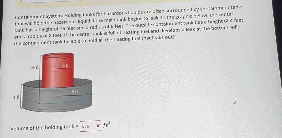 Containment System. Holding tanks for hazardous liquids are often surrounded by containment tanks 
that will hold the hazardous liquid if the main tank begins to leak. In the graphic below, the center 
tank has a height of 16 feet and a radius of 6 feet. The outside containment tank has a height of 4 feet
and a radius of 8 feet. If the center tank is full of heating fuel and develops a leak at the bottom, will 
the containment tank be able to hold all the heating fuel that leaks out? 
Volume of the holding tank = 576 × ft^3