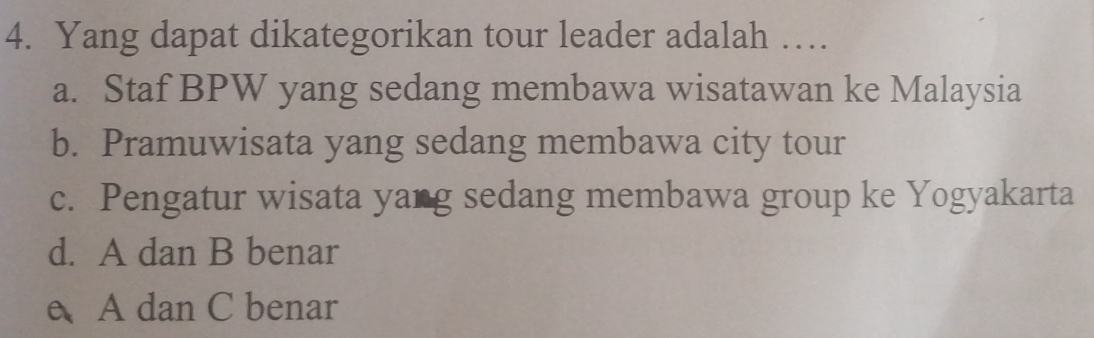 Yang dapat dikategorikan tour leader adalah …
a. Staf BPW yang sedang membawa wisatawan ke Malaysia
b. Pramuwisata yang sedang membawa city tour
c. Pengatur wisata yang sedang membawa group ke Yogyakarta
d. A dan B benar
e A dan C benar