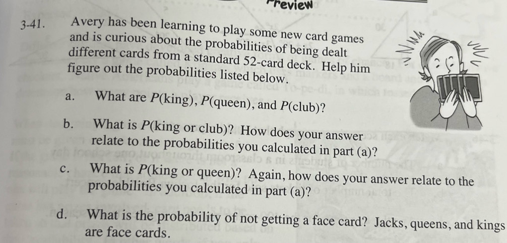 Preview 
3-41. Avery has been learning to play some new card games 
and is curious about the probabilities of being dealt 
different cards from a standard 52 -card deck. Help him 
figure out the probabilities listed below. 
a. What are P(king), P(queen), and P(club)? 
b. What is P (king or club)? How does your answer 
relate to the probabilities you calculated in part (a)? 
c. What is P (king or queen)? Again, how does your answer relate to the 
probabilities you calculated in part (a)? 
d. What is the probability of not getting a face card? Jacks, queens, and kings 
are face cards.