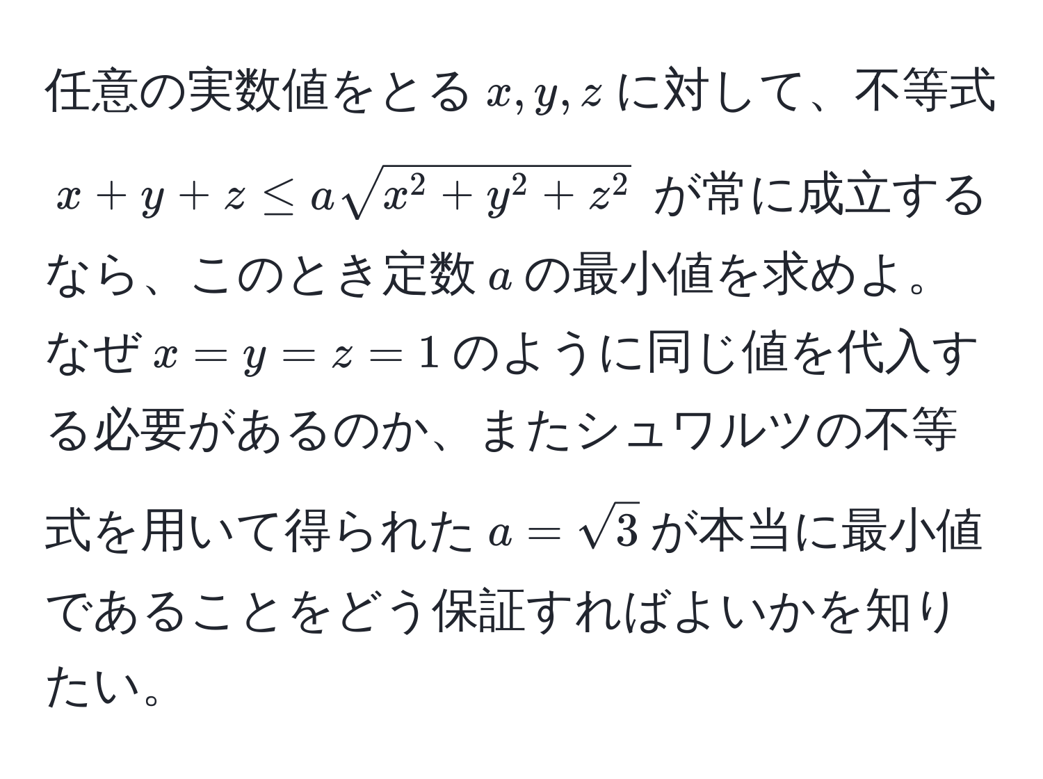 任意の実数値をとる$x, y, z$に対して、不等式 $x+y+z ≤ asqrt(x^(2 + y^2 + z^2)$ が常に成立するなら、このとき定数$a$の最小値を求めよ。なぜ$x=y=z=1$のように同じ値を代入する必要があるのか、またシュワルツの不等式を用いて得られた$a=sqrt3)$が本当に最小値であることをどう保証すればよいかを知りたい。