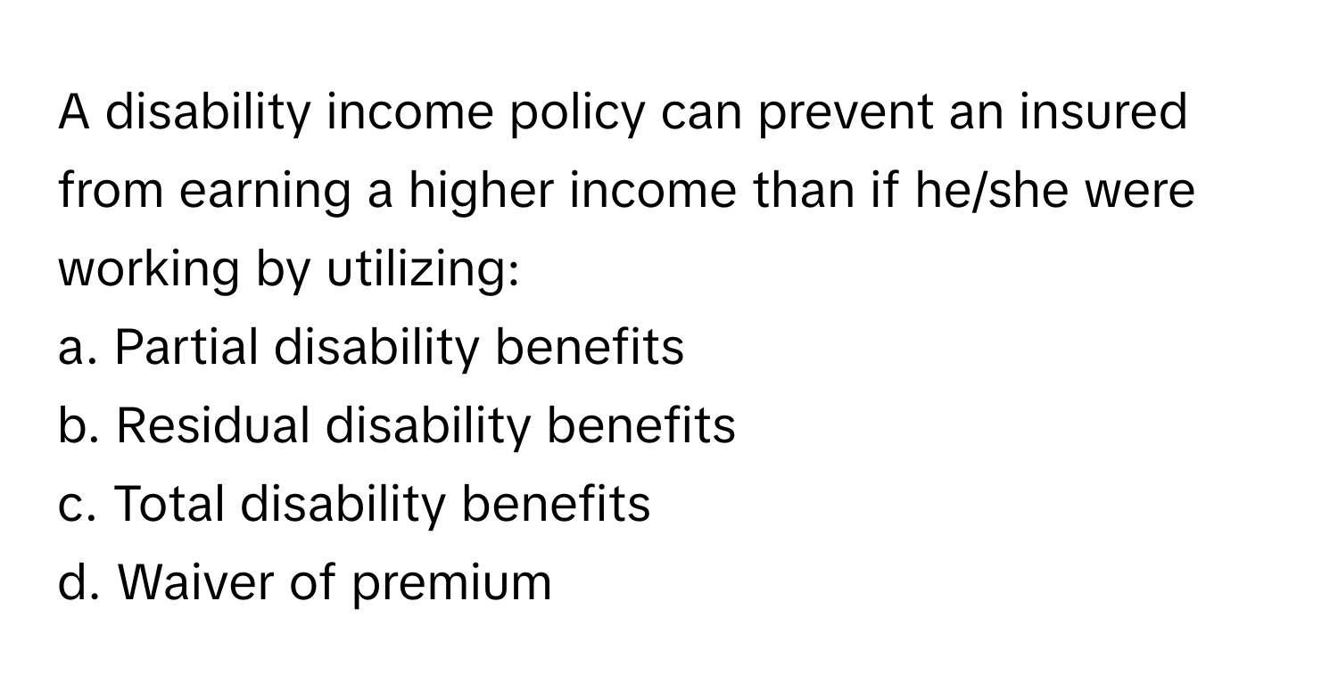 A disability income policy can prevent an insured from earning a higher income than if he/she were working by utilizing:

a. Partial disability benefits 
b. Residual disability benefits 
c. Total disability benefits 
d. Waiver of premium