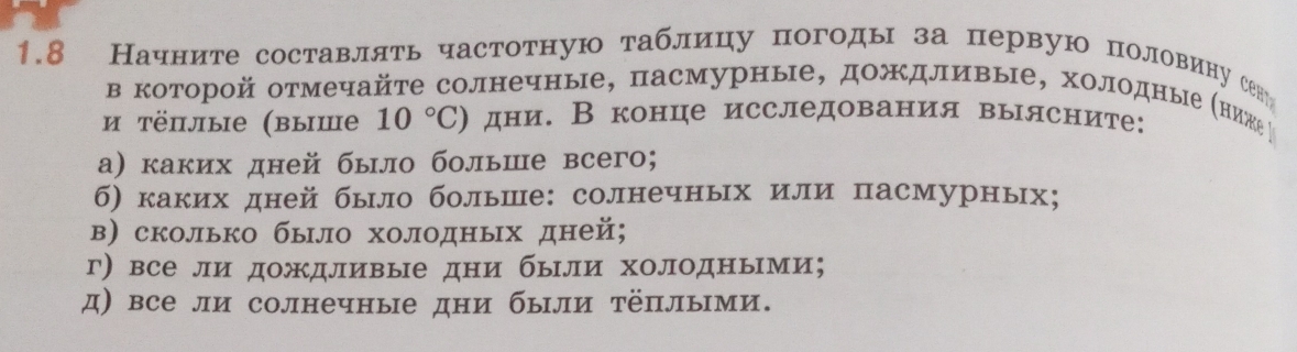 1.8 Начните составллть частотную таблицу погоды за первую половинусену 
в которой отмечайте солнечные, пасмурные, дожΚдливые, холодныΙе Κниже 
и тёплые (выше 10°C) дни. В конце исследования вылсните: 
а) каких дней было больше всего; 
б) каких дней бьло больше: солнечных или пасмурных; 
в) сколько бьло холодных дней; 
г) все ли дождливые дни были холодными; 
д) все ли солнечные дни были тёплыми.