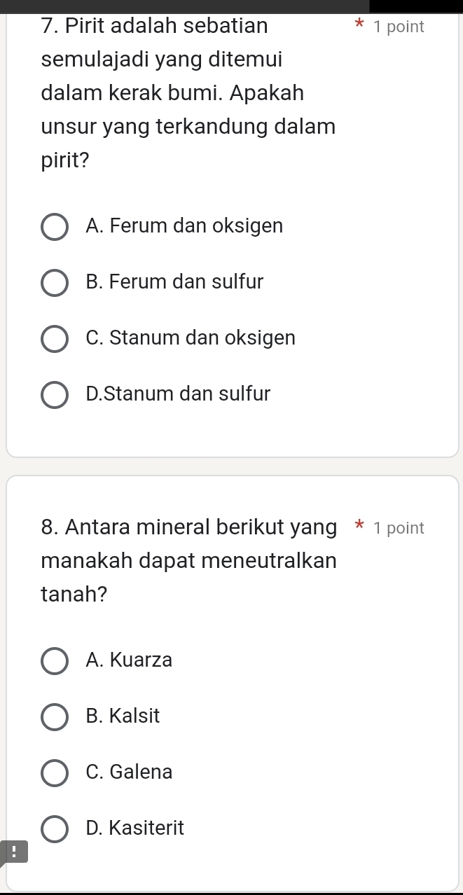 Pirit adalah sebatian 1 point
semulajadi yang ditemui
dalam kerak bumi. Apakah
unsur yang terkandung dalam
pirit?
A. Ferum dan oksigen
B. Ferum dan sulfur
C. Stanum dan oksigen
D.Stanum dan sulfur
8. Antara mineral berikut yang * 1 point
manakah dapat meneutralkan
tanah?
A. Kuarza
B. Kalsit
C. Galena
D. Kasiterit
!