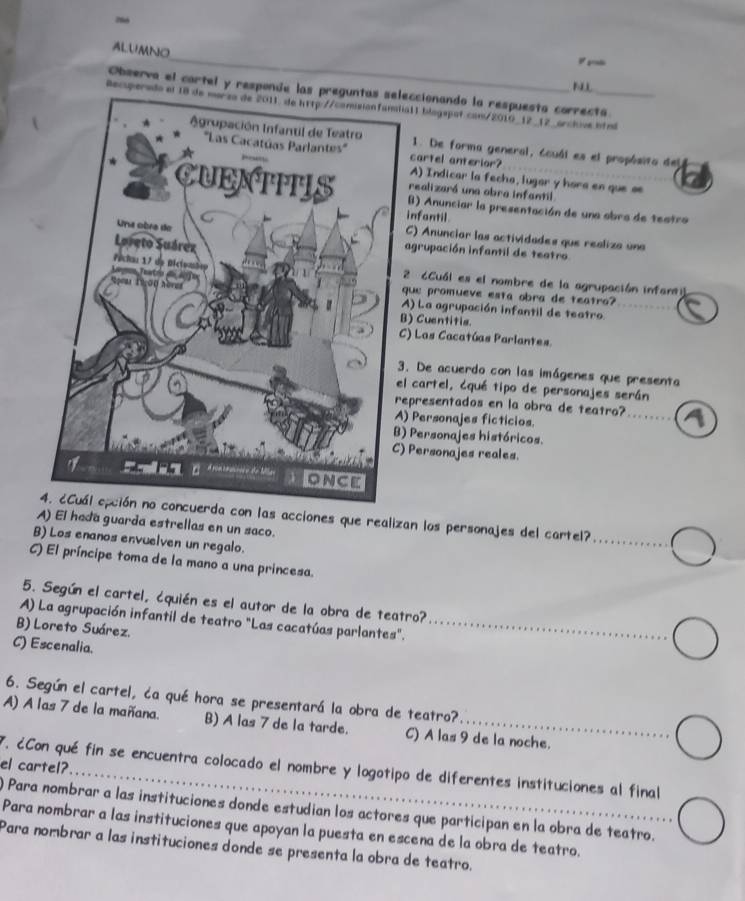 ALUMNO
N
Observa el cartel y responde las preguntas seleccionando la respuesto correcta.
Recuperadoia11 blogepot com/2010_12_12_orchive hfnl
1. De forma general, ccuál es el propósito del
cartel anterior?
A) Indicar la fecha, iugar y hara en que se
realizará una obra infantil
B) Anunciar la presentación de una obra de testro
infantil
C) Anuncior las actividades que realiza una
agrupación infantil de teatro
2 6Cuál es el nombre de la agrupación infan
que promueve esta obra de teatro?
A) La agrupación infantil de teatro_
B) Cuentitis.
) Las Cacatúas Parlantes.
. De acuerdo con las imágenes que presenta
l cartel, ¿qué tipo de personajes serán
epresentados en la obra de teatro?_
) Personajes ficticios.
) Personajes históricos.
Personajes reales.
da con las acciones que realizan los personajes del cartel?
A) El hada guarda estrellas en un saco.
_
B) Los enanos envuelven un regalo.
_
C) El príncipe toma de la mano a una princesa.
5. Según el cartel, ¿quién es el autor de la obra de teatro?
A) La agrupación infantil de teatro "Las cacatúas parlantes"._
B) Loreto Suárez.
C) Escenalia.
6. Según el cartel, ća qué hora se presentará la obra de teatro?
A) A las 7 de la mañana. B) A las 7 de la tarde. C) A las 9 de la noche.
el cartel?
7. ¿Con qué fin se encuentra colocado el nombre y logotipo de diferentes instituciones al final
) Para nombrar a las instituciones donde estudian los actores que participan en la obra de teatro.
Para nombrar a las instituciones que apoyan la puesta en escena de la obra de teatro.
Para nombrar a las instituciones donde se presenta la obra de teatro.