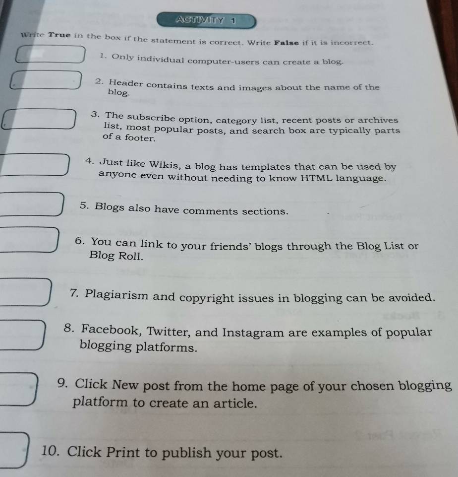 ACTIVITY 1 
Write True in the box if the statement is correct. Write False if it is incorrect. 
1. Only individual computer-users can create a blog. 
2. Header contains texts and images about the name of the 
blog. 
3. The subscribe option, category list, recent posts or archives 
list, most popular posts, and search box are typically parts 
of a footer. 
4. Just like Wikis, a blog has templates that can be used by 
anyone even without needing to know HTML language. 
5. Blogs also have comments sections. 
6. You can link to your friends’ blogs through the Blog List or 
Blog Roll. 
7. Plagiarism and copyright issues in blogging can be avoided. 
8. Facebook, Twitter, and Instagram are examples of popular 
blogging platforms. 
9. Click New post from the home page of your chosen blogging 
platform to create an article. 
10. Click Print to publish your post.