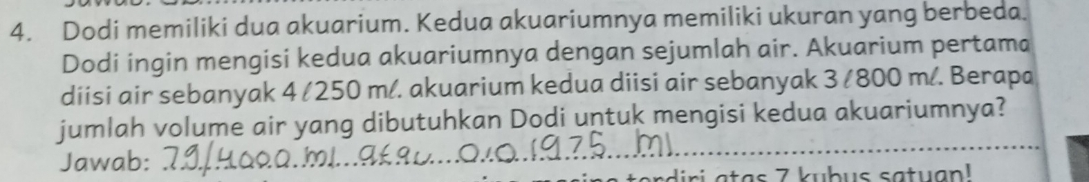 Dodi memiliki dua akuarium. Kedua akuariumnya memiliki ukuran yang berbeda. 
Dodi ingin mengisi kedua akuariumnya dengan sejumlah air. Akuarium pertama 
diisi air sebanyak 4 /250 m/. akuarium kedua diisi air sebanyak 3 / 800 m/. Berapa 
jumlah volume air yang dibutuhkan Dodi untuk mengisi kedua akuariumnya? 
Jawab: 
at a s 7 kubus satu an !