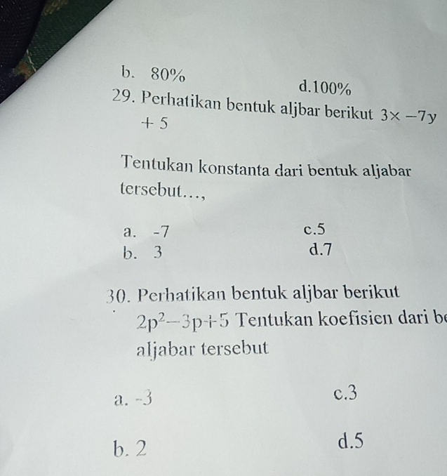 b. 80% d. 100%
29. Perhatikan bentuk aljbar berikut 3* -7y
+ 5
Tentukan konstanta dari bentuk aljabar
tersebut…,
a. -7 c. 5
b. 3 d. 7
30. Perhatikan bentuk aljbar berikut
2p^2-3p+5 Tentukan koefisien dari be
aljabar tersebut
a. -3 c. 3
b. 2
d. 5